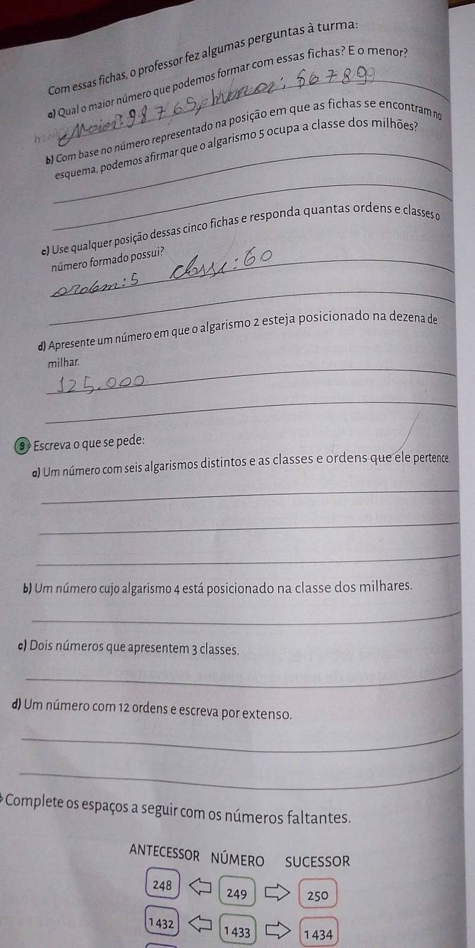 Com essas fichas, o professor fez algumas perguntas à turma 
a) Qual o maior número que podemos formar com essas fichas? E o menor 
b Com base no número representado na posição em que as fichas se encontram no 
_ 
_esquema, podemos afirmar que o algarismo 5 ocupa a classe dos milhões? 
e) Use qualquer posição dessas cinço fichas e responda quantas ordens e classes o 
_número formado possui? 
_ 
d) Apresente um número em que o algarismo 2 esteja posicionado na dezena de 
_milhar. 
_ 
⑨ Escreva o que se pede: 
_ 
#) Um número com seis algarismos distintos e as classes e ordens que ele pertence. 
_ 
_ 
b) Um número cujo algarismo 4 está posicionado na classe dos milhares. 
_ 
c) Dois números que apresentem 3 classes. 
_ 
d) Um número com 12 ordens e escreva por extenso. 
_ 
_ 
* Complete os espaços a seguir com os números faltantes. 
AnteCessOr número sucessor
248 249 250
1432 1 433 1 434