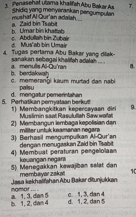 Penasehat utama khalifah Abu Bakar As 7.
Shidiq yang menyarankan pengumpulan
mushaf Al Qur'an adalah....
a. Zaid bin Tsabit
b. Umar bin khattab
c. Abdullah bin Zubair
d. Mus'ab bin Umair
4. Tugas pertama Abu Bakar yang dilak-
sanakan sebagai khalifah adalah ... .
a. menulis Al-Qu'ran 8.
b. berdakwah
c. memerangi kaum murtad dan nabi
palsu
d. mengatur pemerintahan
5. Perhatikan pernyataan berikut!
1) Membangkitkan kepercayaan diri 9.
Muslimin saat Rasulullah Saw.wafat
2) Membangun lembaga kepolisian dan
militer untuk keamanan negara
3) Berhasil mengumpulkan Al-Qur'an
dengan menugaskan Zaid bin Tsabit
4) Membuat peraturan pengelolaan
keuangan negara
5) Menegakkan kewajiban salat dan
membayar zakat
10
Jasa kekhalifahan Abu Bakar ditunjukkan
nomor ... .
a. 1, 3, dan 5 c. 1, 3, dan 4
b. 1, 2, dan 4 d. 1, 2, dan 5