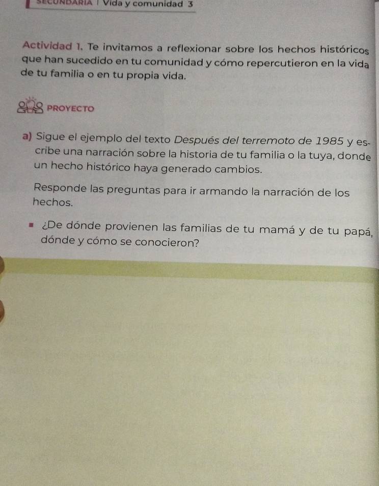 SECUNBARIA | Vida y comunidad 3 
Actividad 1. Te invitamos a reflexionar sobre los hechos históricos 
que han sucedido en tu comunidad y cómo repercutieron en la vida 
de tu familia o en tu propia vida. 
PROYECTO 
a) Sigue el ejemplo del texto Después del terremoto de 1985 y es- 
cribe una narración sobre la historia de tu familia o la tuya, donde 
un hecho histórico haya generado cambios. 
Responde las preguntas para ir armando la narración de los 
hechos. 
¿De dónde provienen las familias de tu mamá y de tu papá, 
dónde y cómo se conocieron?