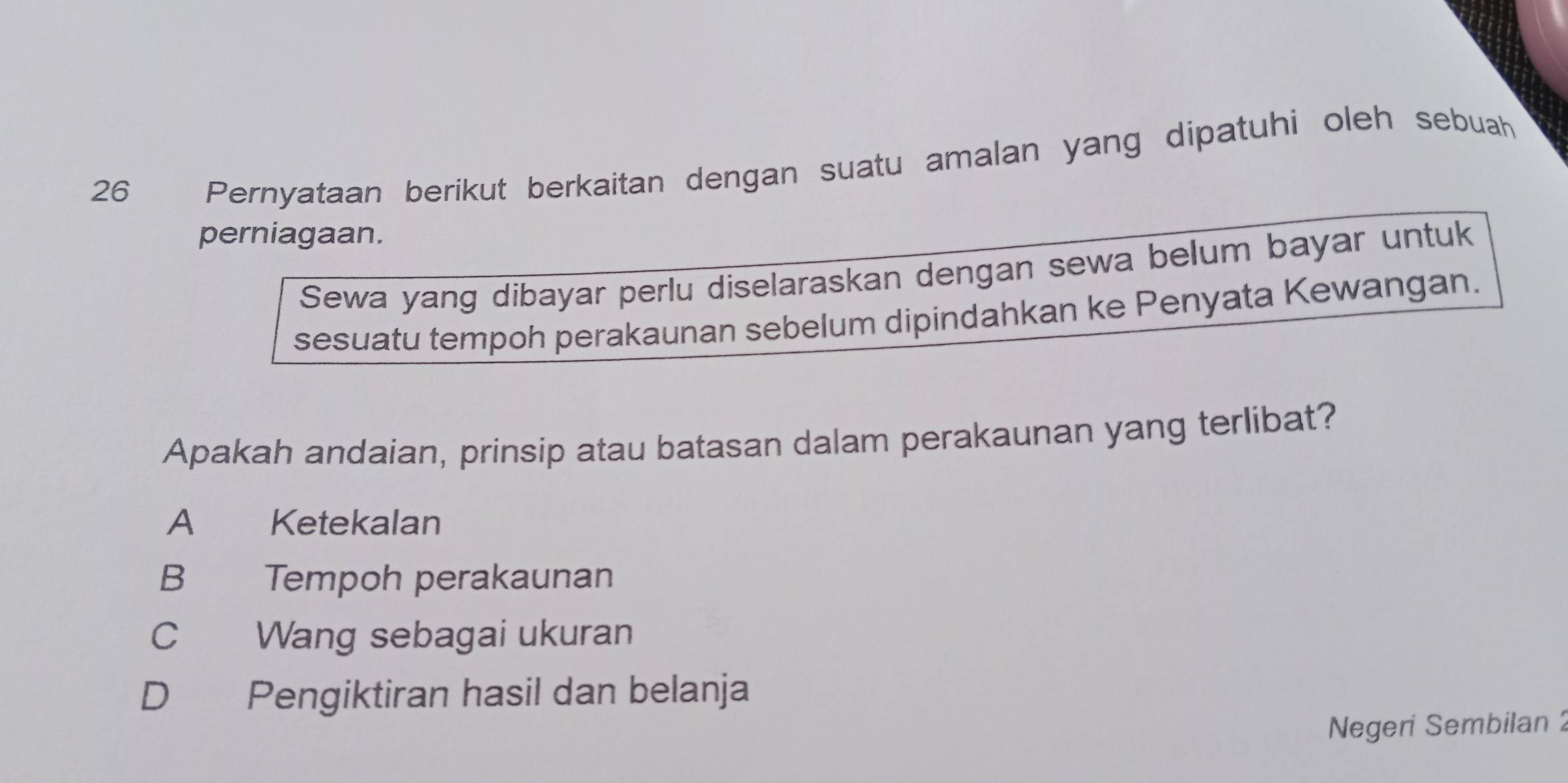 Pernyataan berikut berkaitan dengan suatu amalan yang dipatuhi oleh sebuah
perniagaan.
Sewa yang dibayar perlu diselaraskan dengan sewa belum bayar untuk
sesuatu tempoh perakaunan sebelum dipindahkan ke Penyata Kewangan.
Apakah andaian, prinsip atau batasan dalam perakaunan yang terlibat?
A Ketekalan
B Tempoh perakaunan
C Wang sebagai ukuran
D Pengiktiran hasil dan belanja
Negeri Sembilan 2