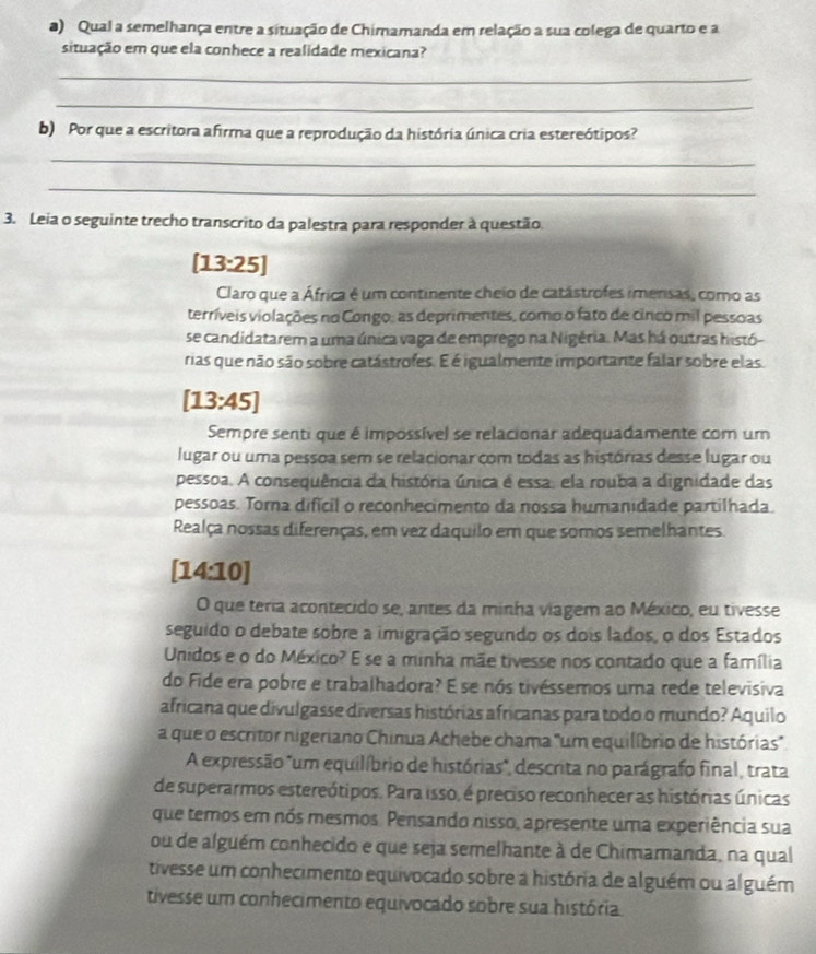 Qual a semelhança entre a situação de Chimamanda em relação a sua colega de quarto e a
situação em que ela conhece a realidade mexicana?
_
_
b) Por que a escritora afirma que a reprodução da história única cria estereótipos?
_
_
3. Leia o seguinte trecho transcrito da palestra para responder à questão.
[13:25]
Claro que a África é um continente cheio de catástrofes imersas, como as
terríveis violações no Congo: as deprimentes, como o fato de cinco mil pessoas
se candidatarem a uma única vaga de emprego na Nigéria. Mas há outras histó-
rias que não são sobre catástrofes. É é igualmente importante falar sobre elas.
[13:45]
Sempre senti que é impossível se relacionar adequadamente com um
lugar ou uma pessoa sem se relacionar com todas as histórias desse lugar ou
pessoa. A consequência da história única é essa, ela rouba a dignidade das
pessoas. Torna difícil o reconhecimento da nossa humanidade partilhada.
Realça nossas diferenças, em vez daquilo em que somos semelhantes.
[14:10]
O que teria acontecido se, antes da minha viagem ao México, eu tivesse
seguido o debate sobre a imigração segundo os dois lados, o dos Estados
Unidos e o do México? E se a minha mãe tivesse nos contado que a família
do Fide era pobre e trabalhadora? É se nós tivéssemos uma rede televisiva
africana que divulgasse diversas histórias africanas para todo o mundo? Aquilo
a que o escritor nigeriano Chinua Achebe chama "um equilíbrio de histórias'
A expressão "um equilíbrio de histórias", descrita no parágrafo final, trata
de superarmos estereótipos. Para isso, é preciso reconhecer as histórias únicas
que temos em nós mesmos. Pensando nisso, apresente uma experiência sua
ou de alguém conhecido e que seja semelhante à de Chimamanda, na qual
tivesse um conhecimento equivocado sobre a história de alguém ou alguém
tivesse um conhecimento equivocado sobre sua história