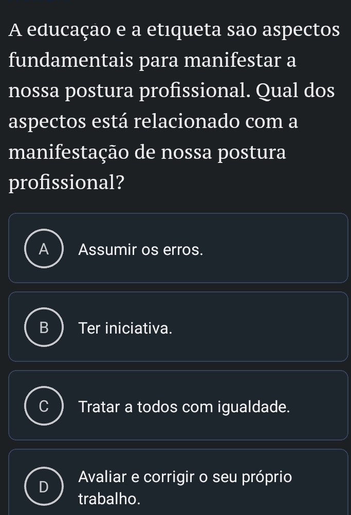 A educação e a etiqueta são aspectos
fundamentais para manifestar a
nossa postura profissional. Qual dos
aspectos está relacionado com a
manifestação de nossa postura
profissional?
a Assumir os erros.
5 Ter iniciativa.
Tratar a todos com igualdade.
Avaliar e corrigir o seu próprio
trabalho.