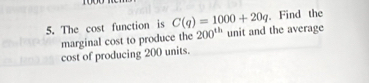 Find the 
5. The cost function is C(q)=1000+20q unit and the average 
marginal cost to produce the 200^(th)
cost of producing 200 units.