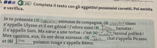 150 Completa il testo con gli aggettivi possessivi corretti. Poi ascolta 
e verifica. 
Je te présente (1) _animaux de compagnie. (2) chien 
s’appelle Ulysse et il est génial ! J’adore aussi (3) _hamster : 
il s’appelle Sam. Ma sœur a une tortue : c’est (4) _animal préféré ! 
Mes cousins, eux, ils ont deux animaux : (5) __chat S appelle Picasso 
et (6) _poisson rouge S ''appelle Némo.