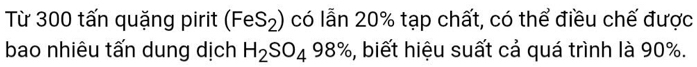 Từ 300 tấn quặng pirit (FeS_2) có lẫn 20% tạp chất, có thể điều chế được 
bao nhiêu tấn dung dịch H_2SO_498% , biết hiệu suất cả quá trình là 90%.