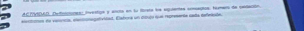 ACTIVIDAD, Definiciones: Investiga y ancita en tu librata los siguientes conceptos. Numero de oxidación, 
electrones de valencia, electronagatividad. Elabora un dipujo que represente cada definición,