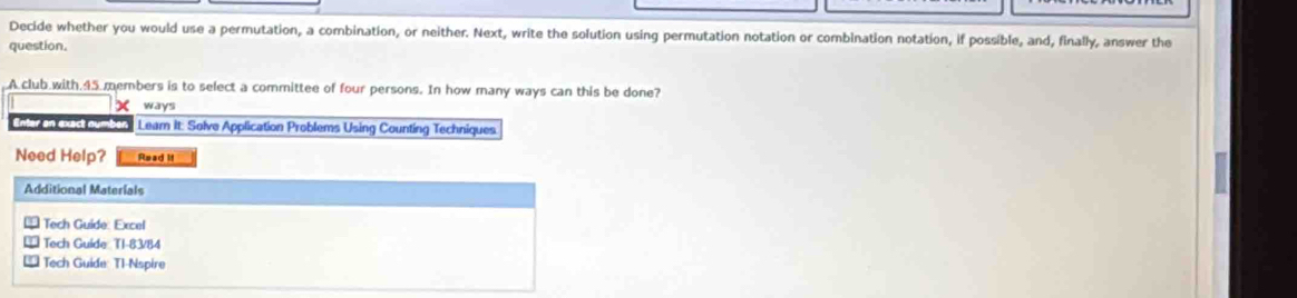 Decide whether you would use a permutation, a combination, or neither. Next, write the solution using permutation notation or combination notation, if possible, and, finally, answer the 
question. 
A club with. 45 members is to select a committee of four persons. In how many ways can this be done? 
X ways 
Enter an exact ou Lear It: Solve Application Problems Using Counting Techniques 
Need Help? Read if 
Additional Materials 
* Tech Guide: Excel 
* Tech Guide: T1-83/84 
€ Tech Guide: T1-Nspire