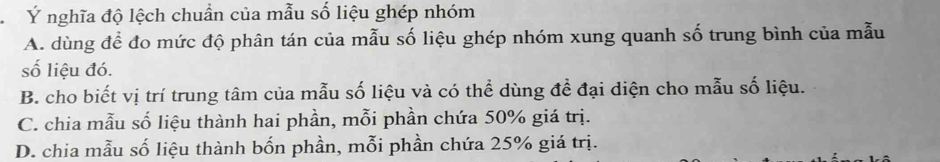 Ý nghĩa độ lệch chuẩn của mẫu số liệu ghép nhóm
A. dùng để đo mức độ phân tán của mẫu số liệu ghép nhóm xung quanh số trung bình của mẫu
số liệu đó.
B. cho biết vị trí trung tâm của mẫu số liệu và có thể dùng để đại diện cho mẫu số liệu.
C. chia mẫu số liệu thành hai phần, mỗi phần chứa 50% giá trị.
D. chia mẫu số liệu thành bốn phần, mỗi phần chứa 25% giá trị.