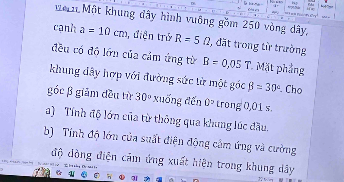 [] Y
cèo h = 168=
D 
1 Một khung dây hình vuông gồm 250 vòng dây, 
cạnh a=10cm , điện trở R=5Omega , đặt trong từ trường 
đều có độ lớn của cảm ứng từ B=0,05T Mặt phẳng 
khung dây hợp với đường sức từ một góc beta =30°. Cho 
góc β giảm đều từ 30° xuống đến 0° trong 0,01 s. 
a) Tính độ lớn của từ thông qua khung lúc đầu. 
b) Tính độ lớn của suất điện động cảm ứng và cường 
độ dòng điện cảm ứng xuất hiện trong khung dây 
T 'y do Rases Puln l s sedo ths 12