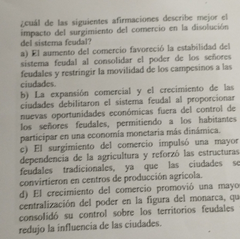 ¿cuál de las siguientes afirmaciones describe mejor el
impacto del surgimiento del comercio en la disolución
del sistema feudal?
a) El aumento del comercio favoreció la estabilidad del
sistema feudal al consolidar el poder de los señores
feudales y restringir la movilidad de los campesinos a las
ciudades.
b) La expansión comercial y el crecimiento de las
ciudades debilitaron el sistema feudal al proporcionar
nuevas oportunidades económicas fuera del control de
los señores feudales, permitiendo a los habitantes
participar en una economía monetaria más dinámica.
c) El surgimiento del comercio impulsó una mayor
dependencía de la agricultura y reforzó las estructuras
feudales tradicionales, ya que las ciudades se
convirtieron en centros de producción agrícola.
d) El crecimiento del comercio promovió una mayo
centralización del poder en la figura del monarca, qu
consolidó su control sobre los territorios feudales
redujo la influencia de las ciudades.