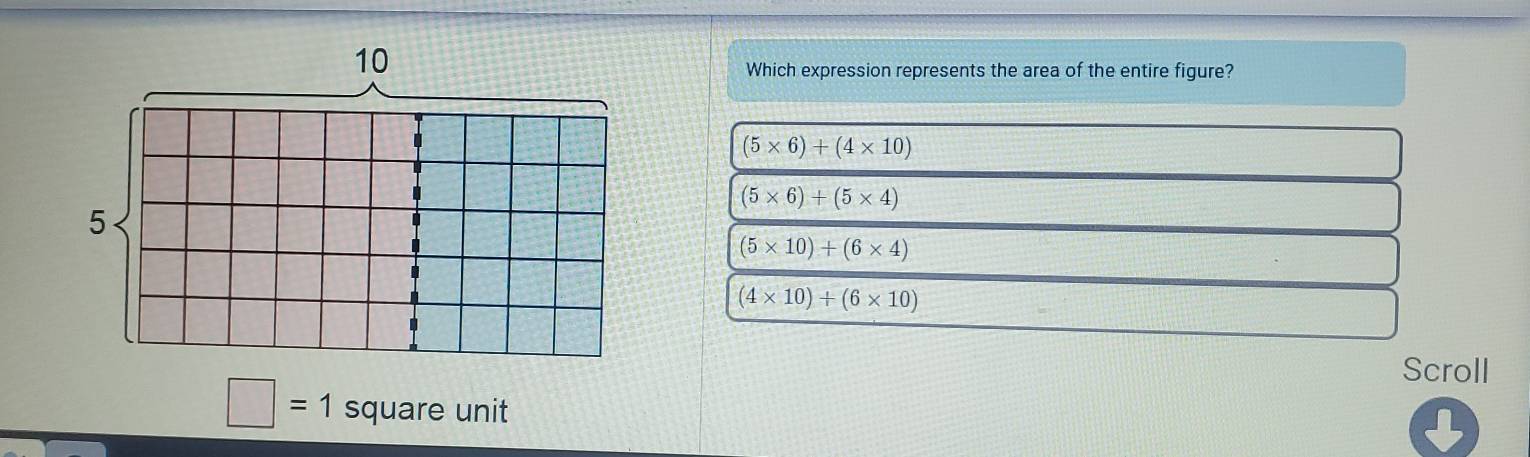 Which expression represents the area of the entire figure?
(5* 6)+(4* 10)
(5* 6)+(5* 4)
(5* 10)+(6* 4)
(4* 10)+(6* 10)
Scroll
□ =1 square unit