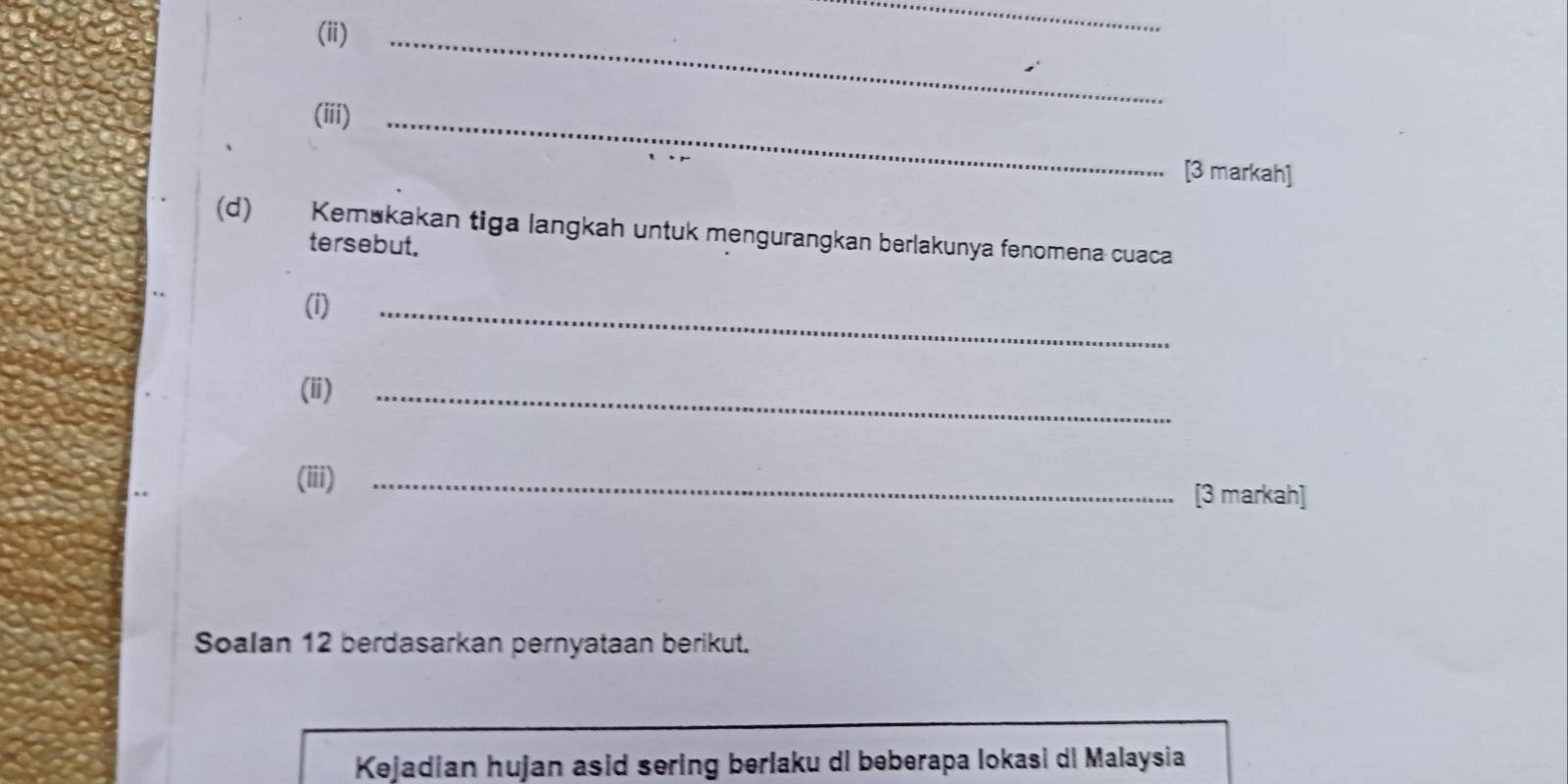 (ii)_ 
_ 
(iii)_ 
[3 markah] 
(d) Kemukakan tiga langkah untuk mengurangkan berlakunya fenomena cuaca 
tersebut. 
(i) 
_ 
(ii)_ 
(iii) _[3 markah] 
Soalan 12 berdasarkan pernyataan berikut. 
Kejadian hujan asid sering berlaku di beberapa lokasi di Malaysia