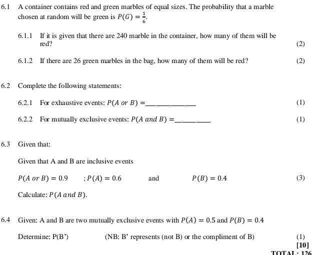 6.1 A container contains red and green marbles of equal sizes. The probability that a marble 
chosen at random will be green is P(G)= 1/6 . 
6.1.1 If it is given that there are 240 marble in the container, how many of them will be 
red? (2) 
6.1.2 If there are 26 green marbles in the bag, how many of them will be red? (2) 
6.2 Complete the following statements: 
6.2.1 For exhaustive events: P(AorB)= _ (1) 
6.2.2 For mutually exclusive events: P(Aa nd B)= _ (1) 
6.3 Given that: 
Given that A and B are inclusive events
P(AorB)=0.9 ;P(A)=0.6 and P(B)=0.4 (3) 
Calculate: P (A and B
6.4 Given: A and B are two mutually exclusive events with P(A)=0.5 and P(B)=0.4
Determine: P(B') (NB B' represents (not B) or the compliment of B) (1) 
[10] 
TOTAL · 126