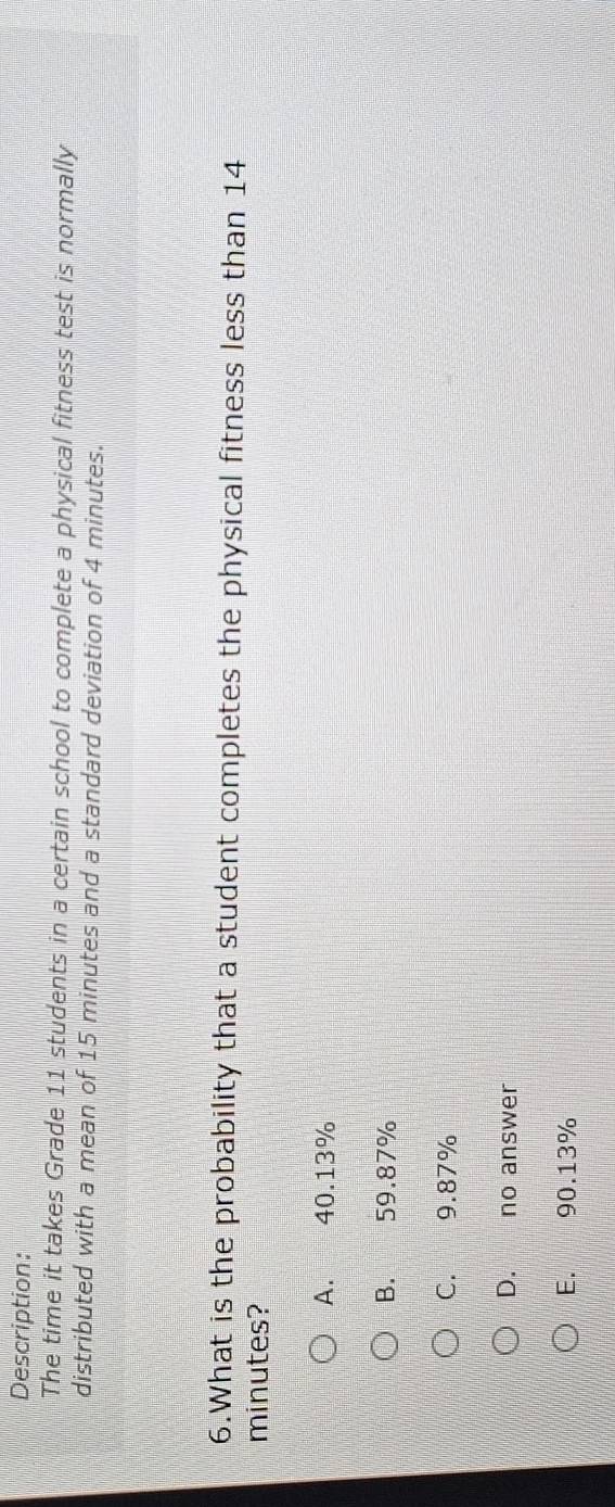 Description:
The time it takes Grade 11 students in a certain school to complete a physical fitness test is normally
distributed with a mean of 15 minutes and a standard deviation of 4 minutes.
6.What is the probability that a student completes the physical fitness less than 14
minutes?
A. 40.13%
B. 59.87%
C. 9.87%
D. no answer
E. 90.13%