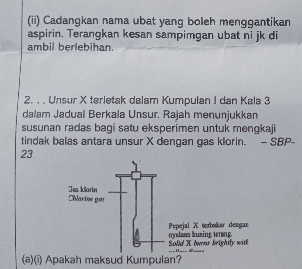 (ii) Cadangkan nama ubat yang boleh menggantikan 
aspirin. Terangkan kesan sampimgan ubat ni jk di 
ambil berlebihan. 
2. . . Unsur X terletak dalam Kumpulan I dan Kala 3
dalam Jadual Berkala Unsur. Rajah menunjukkan 
susunan radas bagi satu eksperimen untuk mengkaji 
tindak balas antara unsur X dengan gas klorin. - SBP- 
23 
(a)(i) Apakah maksud Kumpulan?