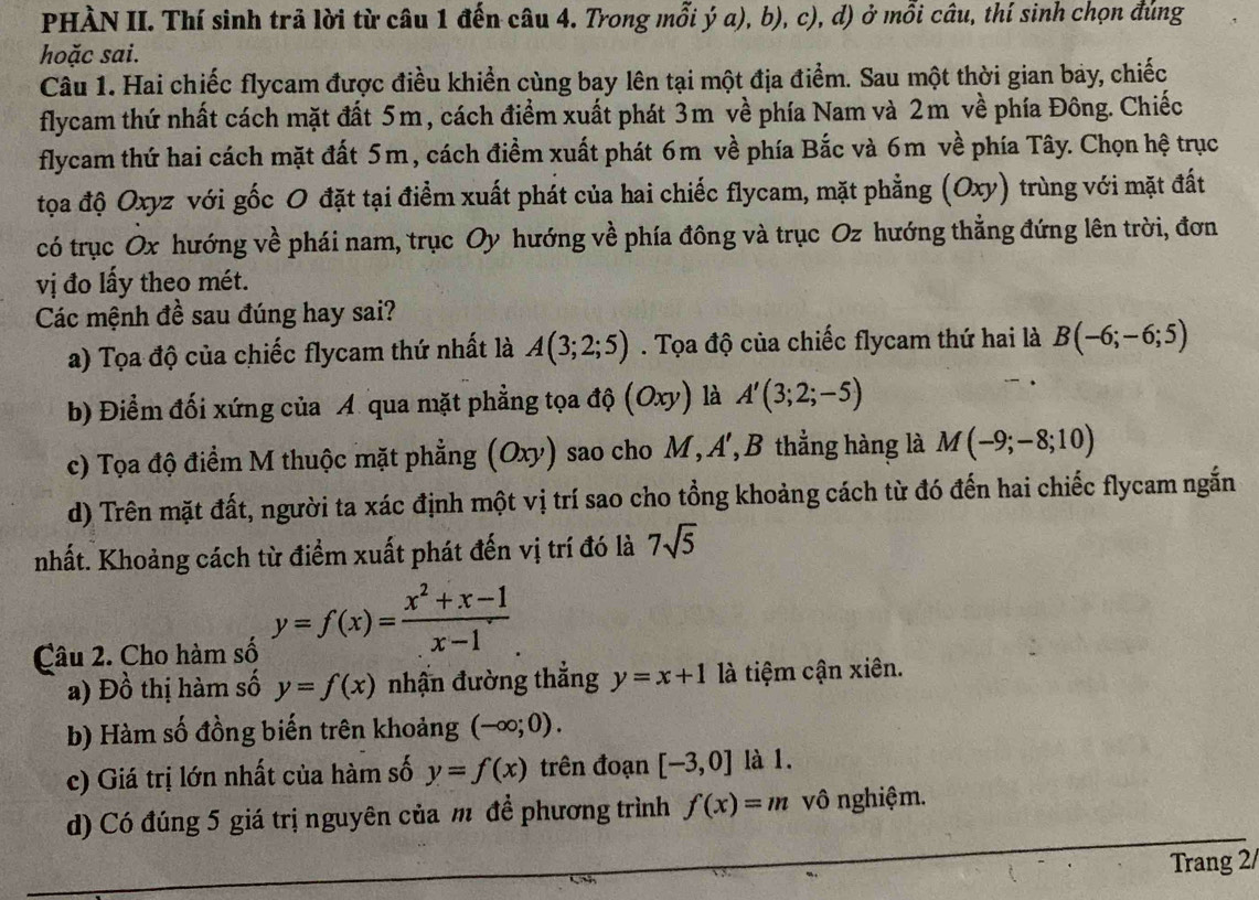 PHÀN II. Thí sinh trả lời từ câu 1 đến câu 4. Trong mỗi ý a), b), c), d) ở mỗi câu, thí sinh chọn đúng
hoặc sai.
Câu 1. Hai chiếc flycam được điều khiển cùng bay lên tại một địa điểm. Sau một thời gian bay, chiếc
flycam thứ nhất cách mặt đất 5m, cách điểm xuất phát 3m về phía Nam và 2m về phía Đông. Chiếc
flycam thứ hai cách mặt đất 5m, cách điểm xuất phát 6m về phía Bắc và 6m về phía Tây. Chọn hệ trục
tọa độ Oxyz với gốc O đặt tại điểm xuất phát của hai chiếc flycam, mặt phẳng (Oxy) trùng với mặt đất
có trục Ox hướng về phái nam, trục Oy hướng về phía đông và trục Oz hướng thẳng đứng lên trời, đơn
vị đo lấy theo mét.
Các mệnh đề sau đúng hay sai?
a) Tọa độ của chiếc flycam thứ nhất là A(3;2;5). Tọa độ của chiếc flycam thứ hai là B(-6;-6;5)
b) Điểm đối xứng của A qua mặt phẳng tọa độ (Oxy) là A'(3;2;-5)
c) Tọa độ điểm M thuộc mặt phẳng (Oxy) sao cho M, A', B thằng hàng là M(-9;-8;10)
d) Trên mặt đất, người ta xác định một vị trí sao cho tổng khoảng cách từ đó đến hai chiếc flycam ngắn
nhất. Khoảng cách từ điểm xuất phát đến vị trí đó là 7sqrt(5)
Câu 2. Cho hàm số y=f(x)= (x^2+x-1)/x-1 
a) Đồ thị hàm số y=f(x) nhấn đường thẳng y=x+1 là tiệm cận xiên.
b) Hàm số đồng biến trên khoảng (-∈fty ;0).
c) Giá trị lớn nhất của hàm số y=f(x) trên đoạn [-3,0] là 1.
d) Có đúng 5 giá trị nguyên của m đề phương trình f(x)=m vô nghiệm.
Trang 2/