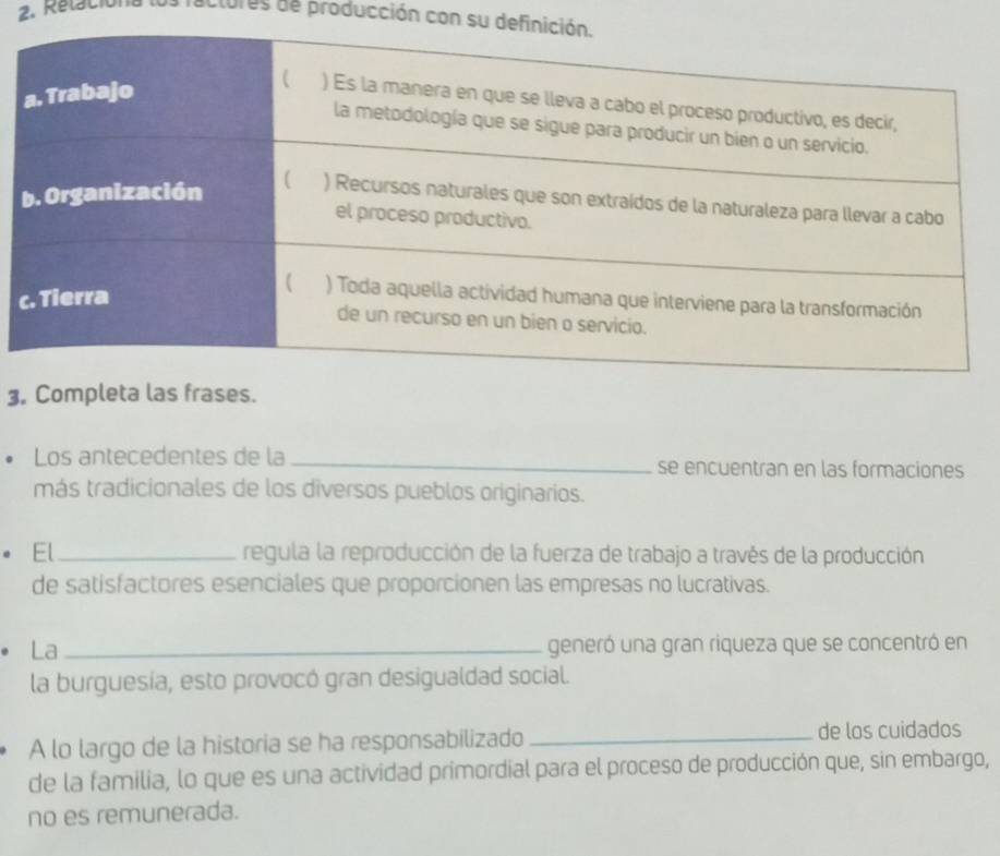 Relaciona ractures de producción con su 
3, Completa las frases. 
Los antecedentes de la _se encuentran en las formaciones 
más tradicionales de los diversos pueblos originarios. 
El _regula la reproducción de la fuerza de trabajo a través de la producción 
de satisfactores esenciales que proporcionen las empresas no lucrativas. 
La _generó una gran riqueza que se concentró en 
la burguesía, esto provocó gran desigualdad social. 
A lo largo de la historia se ha responsabilizado _de los cuidados 
de la familia, lo que es una actividad primordial para el proceso de producción que, sin embargo, 
no es remunerada.