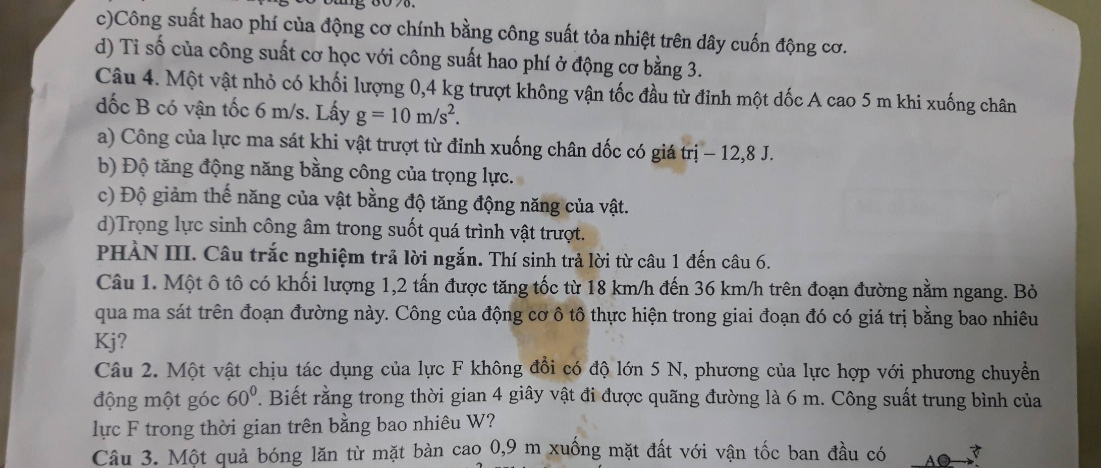 c)Công suất hao phí của động cơ chính bằng công suất tỏa nhiệt trên dây cuốn động cơ.
d) Ti số của công suất cơ học với công suất hao phí ở động cơ bằng 3.
Câu 4. Một vật nhỏ có khối lượng 0,4 kg trượt không vận tốc đầu từ đỉnh một dốc A cao 5 m khi xuống chân
dốc B có vận tốc 6 m/s. Lấy g=10m/s^2.
a) Công của lực ma sát khi vật trượt từ đỉnh xuống chân dốc có giá trị - 12,8 J.
b) Độ tăng động năng bằng công của trọng lực.
c) Độ giảm thế năng của vật bằng độ tăng động năng của vật.
d)Trọng lực sinh công âm trong suốt quá trình vật trượt.
PHẢN III. Câu trắc nghiệm trả lời ngắn. Thí sinh trả lời từ câu 1 đến câu 6.
Câu 1. Một ô tô có khối lượng 1,2 tấn được tăng tốc từ 18 km/h đến 36 km/h trên đoạn đường nằm ngang. Bỏ
qua ma sát trên đoạn đường này. Công của động cơ ô tô thực hiện trong giai đoạn đó có giá trị bằng bao nhiêu
Kj?
Câu 2. Một vật chịu tác dụng của lực F không đồi có độ lớn 5 N, phương của lực hợp với phương chuyền
động một góc 60° T. Biết rằng trong thời gian 4 giây vật đi được quãng đường là 6 m. Công suất trung bình của
lực F trong thời gian trên bằng bao nhiêu W?
Câu 3. Một quả bóng lăn từ mặt bàn cao 0,9 m xuống mặt đất với vận tốc ban đầu có Ao 3