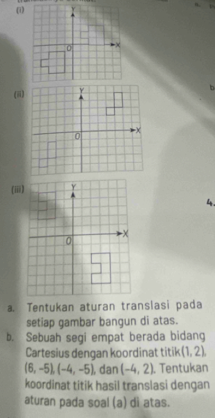 (1) 
(ii) 
(iii) 
4. 
a. Tentukan aturan translasi pada 
setiap gambar bangun di atas. 
b. Sebuah segi empat berada bidang 
Cartesius dengan koordinat titik (1,2),
(6,-5), (-4,-5) , dan (-4,2). Tentukan 
koordinat titik hasil translasi dengan 
aturan pada soal (a) di atas.