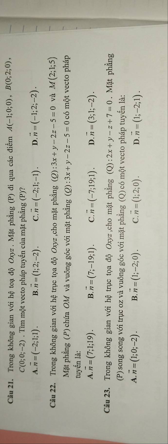 Trong không gian với hệ toạ độ Oxyz. Mặt phẳng (P) đi qua các điểm A(-1;0;0), B(0;2;0),
C(0;0;-2). Tìm một vecto pháp tuyến của mặt phẳng (P)?
A. vector n=(-2;1;1). B. vector n=(1;2;-2). C. vector n=(-2;1;-1). D. vector n=(-1;2;-2). 
Câu 22. Trong không gian với hệ trục tọa độ Oxyz ,cho mặt phẳng (Q):3x+y-2z-5=0 và M(2;1;5)
Mặt phẳng (P) chứa OM và vuông góc với mặt phẳng (Q):3x+y-2z-5=0 có một vecto pháp
tuyến là:
A. vector n=(7;1;19). B. vector n=(7;-19;1). C. vector n=(-7;19;1). D. vector n=(3;1;-2). 
Câu 23. Trong không gian với hệ trục tọa độ Oxyz ,cho mặt phẳng (Q):2x+y-z+7=0. Mặt phẳng
(P)song song với trục oz và vuông góc với mặt phẳng (Q) có một vecto pháp tuyến là:
A. vector n=(1;0;-2). vector n=(1;-2;0). C. vector n=(1;2;0). D. vector n=(1;-2;1). 
B.