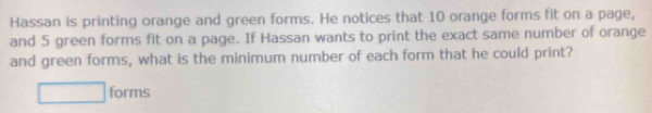 Hassan is printing orange and green forms. He notices that 10 orange forms fit on a page, 
and 5 green forms fit on a page. If Hassan wants to print the exact same number of orange 
and green forms, what is the minimum number of each form that he could print?
□ forms