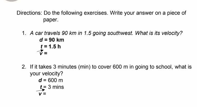 Directions: Do the following exercises. Write your answer on a piece of
paper.
1. A car travels 90 km in 1.5 going southwest. What is its velocity?
d=90km
t=1.5h
vector v=
2. If it takes 3 minutes (min) to cover 600 m in going to school, what is
your velocity?
d=600m
t=3mins
v=