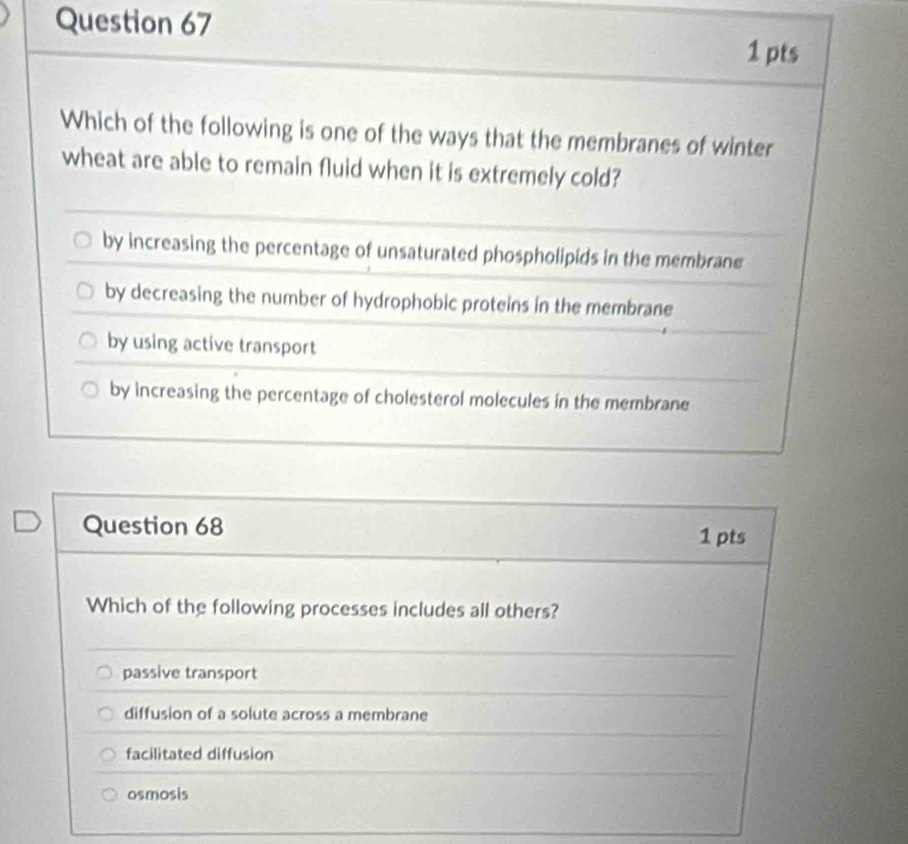 Which of the following is one of the ways that the membranes of winter
wheat are able to remain fluid when it is extremely cold?
by increasing the percentage of unsaturated phospholipids in the membrane
by decreasing the number of hydrophobic proteins in the membrane
by using active transport
by increasing the percentage of cholesterol molecules in the membrane
Question 68 1 pts
Which of the following processes includes all others?
passive transport
diffusion of a solute across a membrane
facilitated diffusion
osmosis
