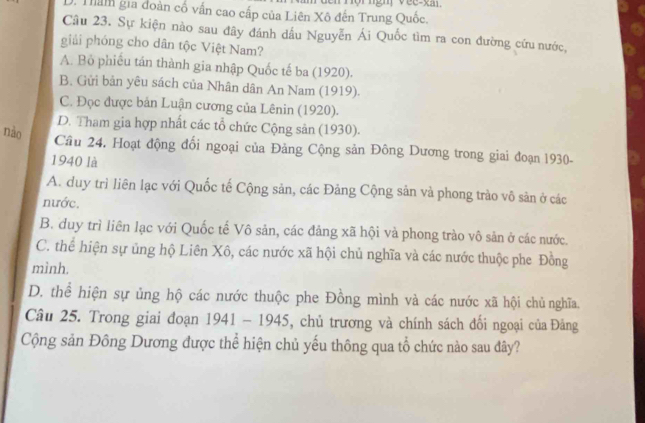 D. Tham gia đoàn cố vấn cao cấp của Liên Xô đến Trung Quốc.
Câu 23. Sự kiện nào sau đây đánh dầu Nguyễn Ái Quốc tìm ra con đường cứu nước,
giải phóng cho dân tộc Việt Nam?
A. Bỏ phiếu tán thành gia nhập Quốc tế ba (1920).
B. Gửi bản yêu sách của Nhân dân An Nam (1919).
C. Đọc được bản Luận cương của Lênin (1920).
D. Tham gia hợp nhất các tổ chức Cộng sản (1930).
nào
Cầu 24. Hoạt động đổi ngoại của Đảng Cộng sản Đông Dương trong giai đoạn 1930-
1940 là
A. duy trì liên lạc với Quốc tế Cộng sản, các Đảng Cộng sản và phong trào vô sản ở các
nước.
B. duy trì liên lạc với Quốc tế Vô sản, các đảng xã hội và phong trào vô sản ở các nước.
C. thể hiện sự ủng hộ Liên Xô, các nước xã hội chủ nghĩa và các nước thuộc phe Đồng
mình.
D. thể hiện sự ủng hộ các nước thuộc phe Đồng mình và các nước xã hội chủ nghĩa.
Câu 25. Trong giai đoạn 1941 - 1945, chủ trương và chính sách đối ngoại của Đảng
Cộng sản Đông Dương được thể hiện chủ yếu thông qua tổ chức nào sau đây?