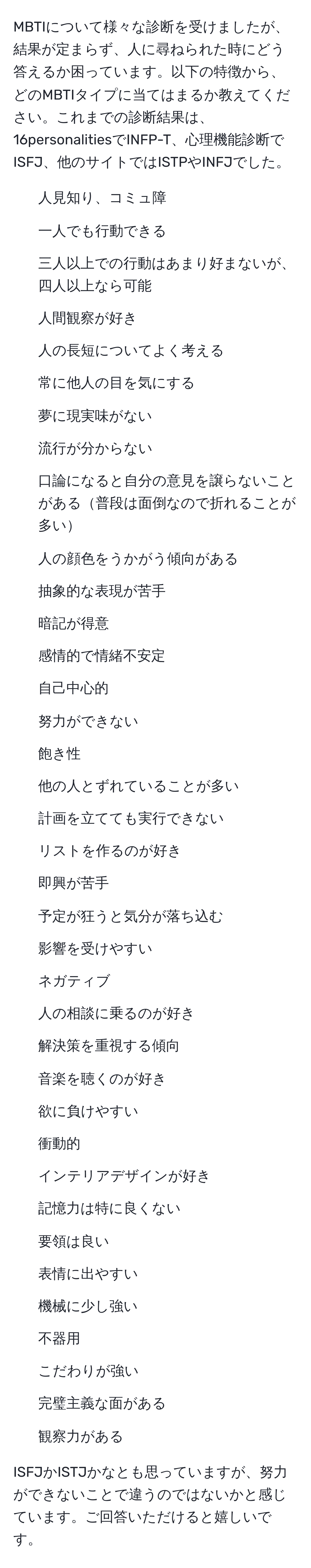 MBTIについて様々な診断を受けましたが、結果が定まらず、人に尋ねられた時にどう答えるか困っています。以下の特徴から、どのMBTIタイプに当てはまるか教えてください。これまでの診断結果は、16personalitiesでINFP-T、心理機能診断でISFJ、他のサイトではISTPやINFJでした。

- 人見知り、コミュ障
- 一人でも行動できる
- 三人以上での行動はあまり好まないが、四人以上なら可能
- 人間観察が好き
- 人の長短についてよく考える
- 常に他人の目を気にする
- 夢に現実味がない
- 流行が分からない
- 口論になると自分の意見を譲らないことがある普段は面倒なので折れることが多い
- 人の顔色をうかがう傾向がある
- 抽象的な表現が苦手
- 暗記が得意
- 感情的で情緒不安定
- 自己中心的
- 努力ができない
- 飽き性
- 他の人とずれていることが多い
- 計画を立てても実行できない
- リストを作るのが好き
- 即興が苦手
- 予定が狂うと気分が落ち込む
- 影響を受けやすい
- ネガティブ
- 人の相談に乗るのが好き
- 解決策を重視する傾向
- 音楽を聴くのが好き
- 欲に負けやすい
- 衝動的
- インテリアデザインが好き
- 記憶力は特に良くない
- 要領は良い
- 表情に出やすい
- 機械に少し強い
- 不器用
- こだわりが強い
- 完璧主義な面がある
- 観察力がある

ISFJかISTJかなとも思っていますが、努力ができないことで違うのではないかと感じています。ご回答いただけると嬉しいです。