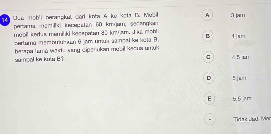 A
4 Dua mobil berangkat dari kota A ke kota B. Mobil 3 jam
pertama memiliki kecepatan 60 km/jam, sedangkan
mobil kedua memiliki kecepatan 80 km/jam. Jika mobil
B 4 jam
pertama membutuhkan 6 jam untuk sampai ke kota B,
berapa lama waktu yang diperlukan mobil kedua untuk
C
sampai ke kota B? 4,5 jam
D 5 jam
E 5,5 jam
Tidak Jadi Mer