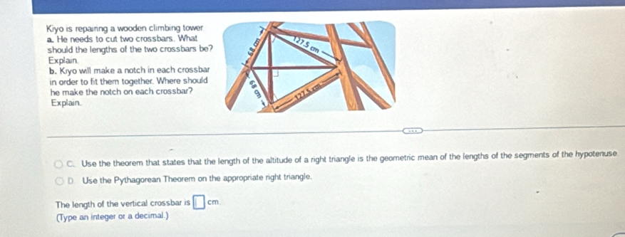 Kiyo is repairing a wooden climbing tower 
a. He needs to cut two crossbars. What 
should the lengths of the two crossbars be? 
Explain 
b. Kiyo will make a notch in each crossbar 
in order to fit them together. Where should 
he make the notch on each crossbar? 
Explain. 
C. Use the theorem that states that the length of the altitude of a right triangle is the geometric mean of the lengths of the segments of the hypotenuse 
€ Use the Pythagorean Theorem on the appropriate right triangle. 
The length of the vertical crossbar is □ cm
(Type an integer or a decimal.)