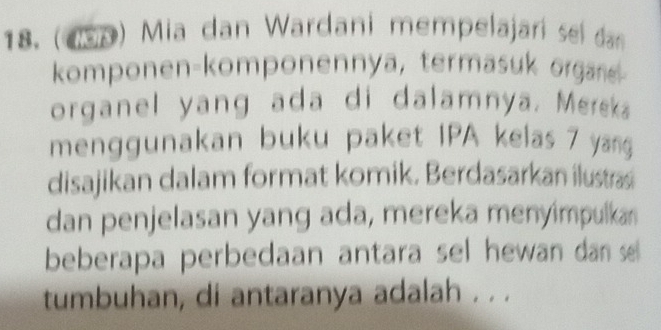 (1S9) Mia dan Wardani mempelajarí sel dan 
komponen-komponennya, termasuk organe 
organel yang ada di dalamnya. Mereka 
menggunakan buku paket IPA kelas 7 yang 
disajikan dalam format komik. Berdasarkan ilustras 
dan penjelasan yang ada, mereka menyimpulkan 
beberapa perbedaan antara sel hewan dan se 
tumbuhan, di antaranya adalah . . .