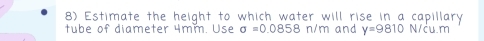 Estimate the height to which water will rise in a capillary 
tube of diameter 4mm. Use sigma =0.0858n/m and y=9810 N/cu.m