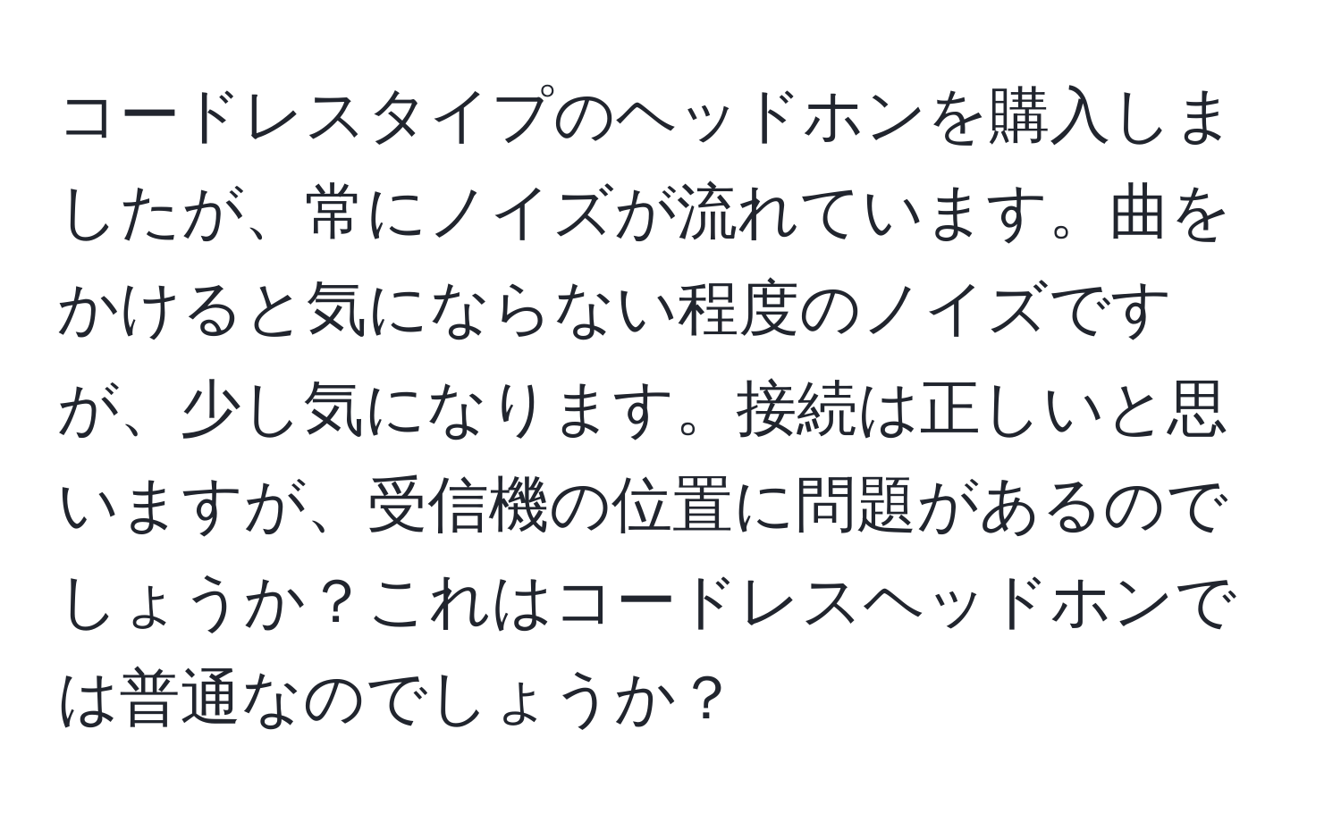 コードレスタイプのヘッドホンを購入しましたが、常にノイズが流れています。曲をかけると気にならない程度のノイズですが、少し気になります。接続は正しいと思いますが、受信機の位置に問題があるのでしょうか？これはコードレスヘッドホンでは普通なのでしょうか？