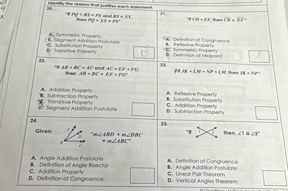 Identify the reason that justifies each statement.
20.
21.
"If PQ+RS=PS and RS=XY, then overline CD≌ overline EF''
then PQ+XY=PS^-IfCD=EF
A. Symmetric Property A. Definition of Congruence
B. Segment Addition Postulate B. Reflexive Property
C. Substitution Property C. Symmetric Property
D. Transitive Property D. Definition of Midpoint
22,
23.
^-IfAB+BC=AC and AC=EF+FG, JK+LM=NP+LM then JK=NP^n
then AB+BC=EF+FG If
A. Addition Property A. Reflexive Property
B Subtraction Property B. Substitution Property
. Transitive Property C. Addition Property
D. Segment Addition Postulate D. Subtraction Property
24.
25.
Given;
" then, ∠ 1≌ ∠ 2''
m∠ ABD+m∠ DBC
“If 1 2
=m∠ ABC''
A. Angle Addition Postulate A. Definition of Congruence
B. Definition of Angle Bisector B. Angle Addition Postulate
1/2 1
C. Addition Property C. Linear Pair Theorem
D. Definition of Congruence D. Vertical Angles Theorem