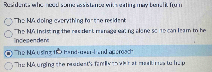 Residents who need some assistance with eating may benefit from
The NA doing everything for the resident
The NA insisting the resident manage eating alone so he can learn to be
independent
The NA using the hand-over-hand approach
The NA urging the resident's family to visit at mealtimes to help