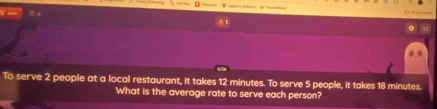 iesh 
1 
To serve 2 people at a local restaurant, it takes 12 minutes. To serve 5 people, it takes 18 minutes. 
What is the average rate to serve each person?