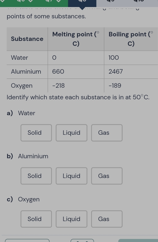 points of some substances.
Identify which state each substance is in at 50°C.
a)Water
Solid Liquid Gas
b) Aluminium
Solid Liquid Gas
c Oxygen
Solid Liquid Gas