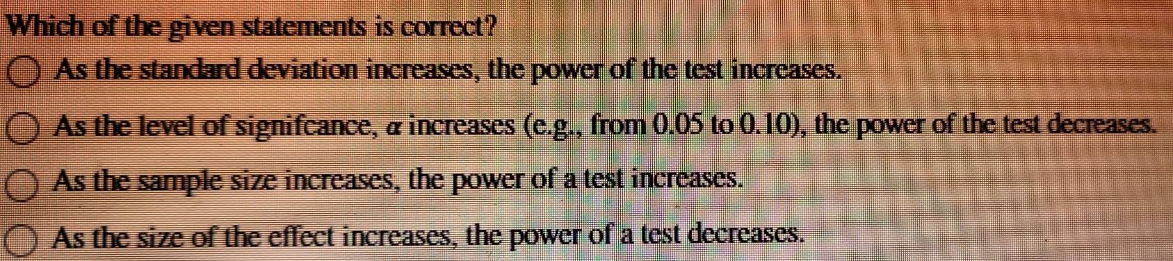 Which of the given statements is correct?
As the standard deviation increases, the power of the test increases.
As the level of signifcance, & increases (e.g., from 0.05 to 0.10), the power of the test decreases.
As the sample size increases, the power of a test increases.
As the size of the effect increases, the power of a test decreases.