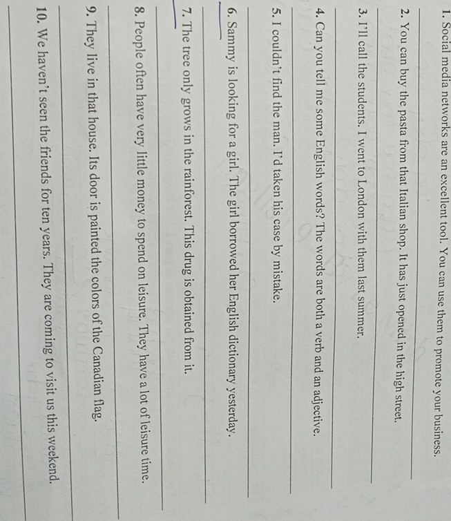 Social media networks are an excellent tool. You can use them to promote your business. 
_ 
2. You can buy the pasta from that Italian shop. It has just opened in the high street. 
_ 
3. I’ll call the students. I went to London with them last summer. 
_ 
4. Can you tell me some English words? The words are both a verb and an adjective. 
_ 
5. I couldn’t find the man. I’d taken his case by mistake. 
_ 
6. Sammy is looking for a girl. The girl borrowed her English dictionary yesterday. 
_ 
_ 
7. The tree only grows in the rainforest. This drug is obtained from it. 
_ 
_ 
8. People often have very little money to spend on leisure. They have a lot of leisure time. 
_ 
9. They live in that house. Its door is painted the colors of the Canadian flag. 
_ 
10. We haven’t seen the friends for ten years. They are coming to visit us this weekend. 
_