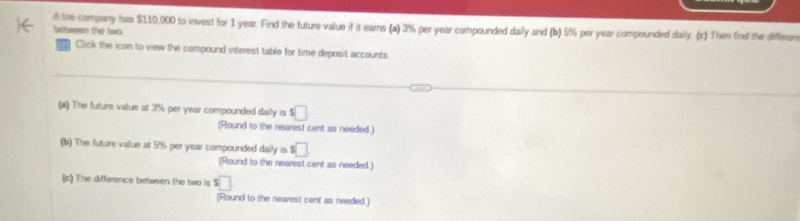 A tre company has $110,000 to invest for 1 year. Find the future value if it earns (a) 3% per year compounded daily and (b) 5% per year compounded daily. (c) Then find the differen 
between the two 
Click the icon to view the compound interest table for time deposit accounts. 
(#) The future value at 3% per year compounded daily is s□
(Round to the nearest cent as needed.) 
(b) The future value at 5% per year compounded daily is $□
(Round to the nearest cent as needed.) 
c) The difference between the two is s□
(Round to the nearest cent as needed.)