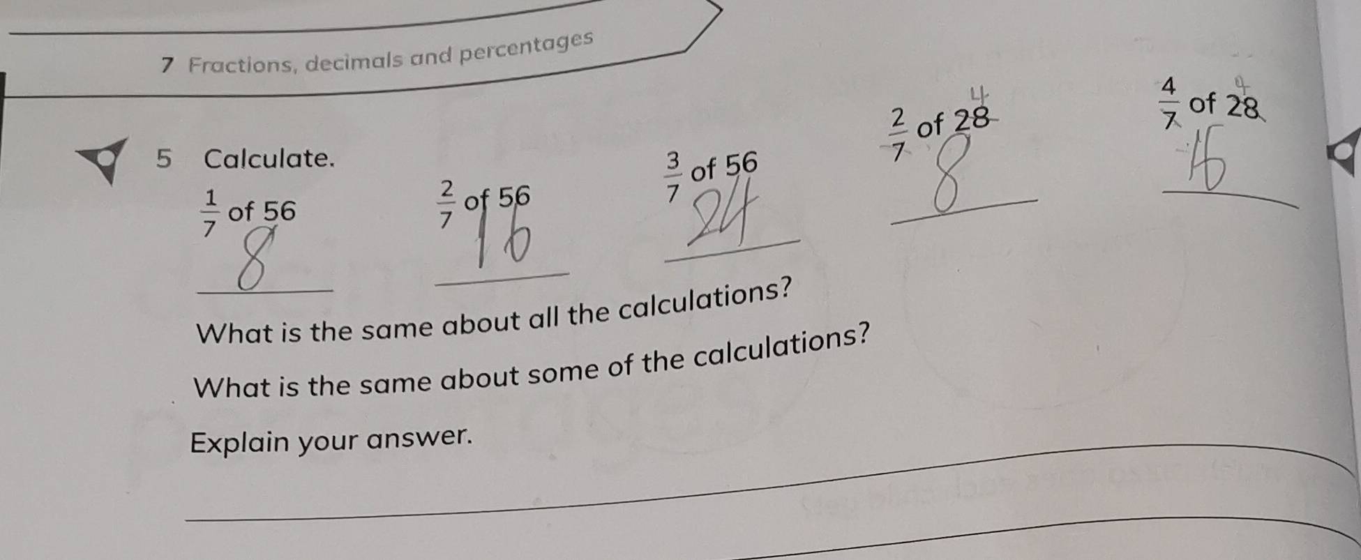 Fractions, decimals and percentages
28
 4/7  of 28
5 Calculate.
 2/7  of to 
_ 
_
 3/7  of 56
_
 1/7  of 56  2/7 o 5.6
_ 
What is the same about all the calculations? 
What is the same about some of the calculations? 
_Explain your answer. 
_