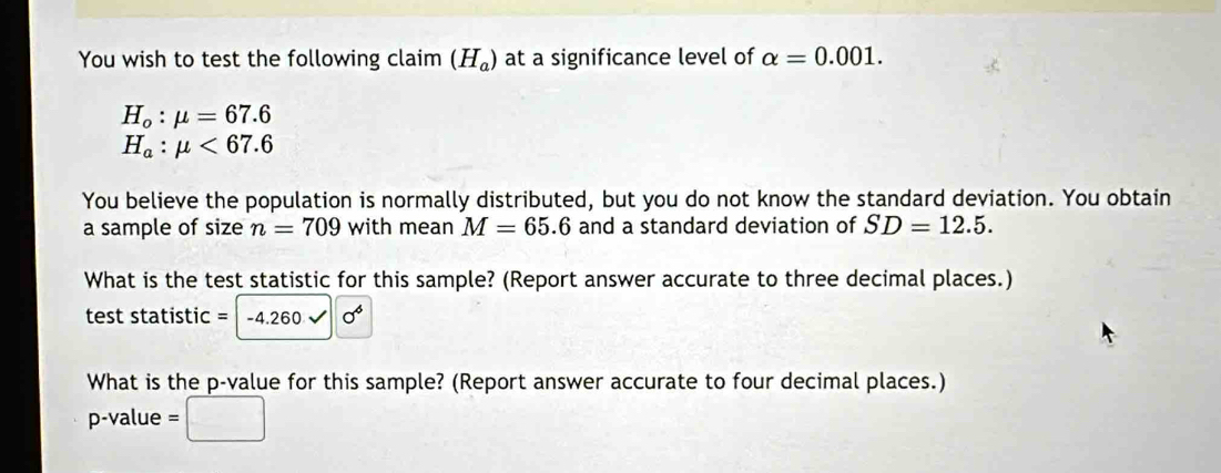 You wish to test the following claim (H_a) at a significance level of alpha =0.001.
H_o:mu =67.6
H_a:mu <67.6
You believe the population is normally distributed, but you do not know the standard deviation. You obtain 
a sample of size n=709 with mean M=65.6 and a standard deviation of SD=12.5. 
What is the test statistic for this sample? (Report answer accurate to three decimal places.) 
test statistic = -4.260 sigma°
What is the p -value for this sample? (Report answer accurate to four decimal places.)
p-value =