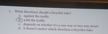 What directions should a bicyclist ride?
a. against the traffic
b.) with the traffic
c. depends on whether it’s a one-way or two-way street
d. it doesn't matter which direction a bicyclist rides