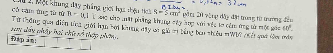 Cầu 2. Một khung dây phẳng giới hạn diện tích S=5cm^2 gồm 20 vòng dây đặt trong từ trường đều 
có cảm ứng từ từ B=0,1T sao cho mặt phẳng khung dây hợp với véc tơ cảm ứng từ một góc 60^0. 
Từ thông qua diện tích giới hạn bởi khung dây có giá trị bằng bao nhiêu mWb? (Kết quả làm tròn 
sau dấu phẩy hai chữ số thập phân). 
Đáp án: