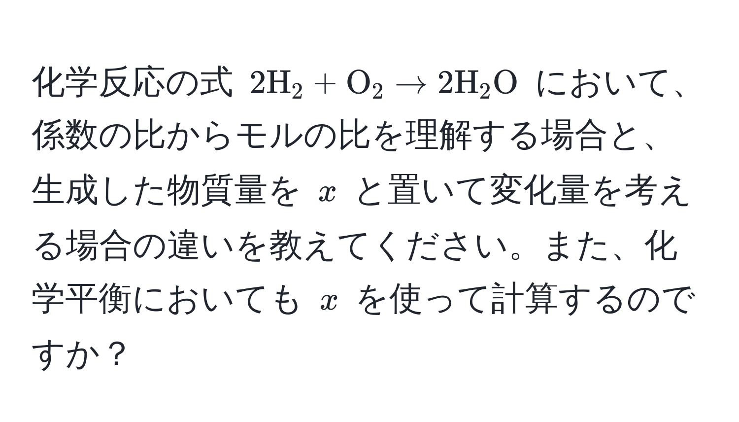 化学反応の式 $2H_2 + O_2 arrow 2H_2O$ において、係数の比からモルの比を理解する場合と、生成した物質量を $x$ と置いて変化量を考える場合の違いを教えてください。また、化学平衡においても $x$ を使って計算するのですか？