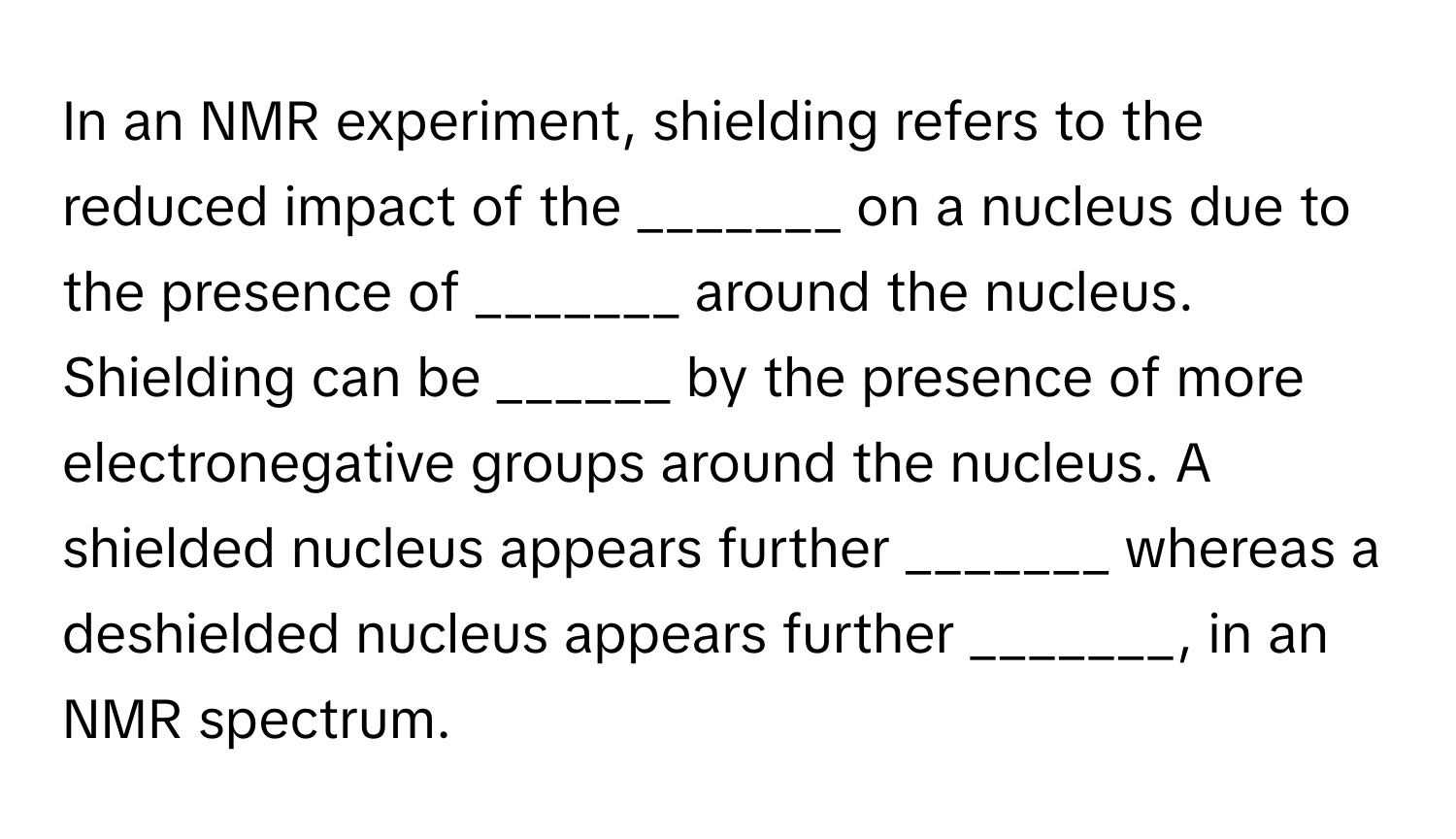 In an NMR experiment, shielding refers to the reduced impact of the _______ on a nucleus due to the presence of _______ around the nucleus. Shielding can be ______ by the presence of more electronegative groups around the nucleus. A shielded nucleus appears further _______ whereas a deshielded nucleus appears further _______, in an NMR spectrum.