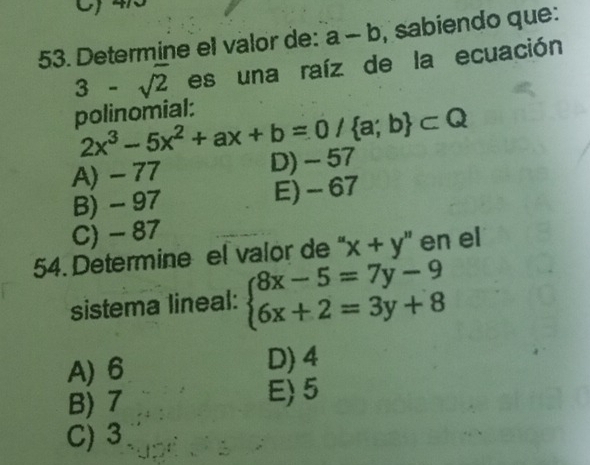 Determine el valor de: a-b , sabiendo que:
3-sqrt(2) es una raíz de la ecuación
polinomial:
2x^3-5x^2+ax+b=0/ a;b ⊂ Q
A) - 77 D) - 57
B) - 97 E) - 67
C) - 87
54. Determine el valor de " 'x+y'' en el
sistema lineal: beginarrayl 8x-5=7y-9 6x+2=3y+8endarray.
A) 6 D) 4
B) 7 E) 5
C) 3