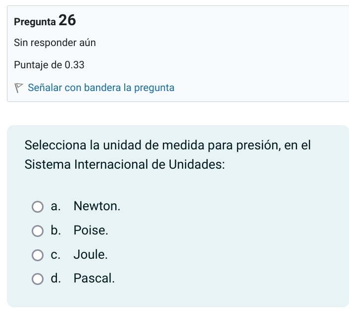 Pregunta 26
Sin responder aún
Puntaje de 0.33
Señalar con bandera la pregunta
Selecciona la unidad de medida para presión, en el
Sistema Internacional de Unidades:
a. Newton.
b. Poise.
c. Joule.
d. Pascal.