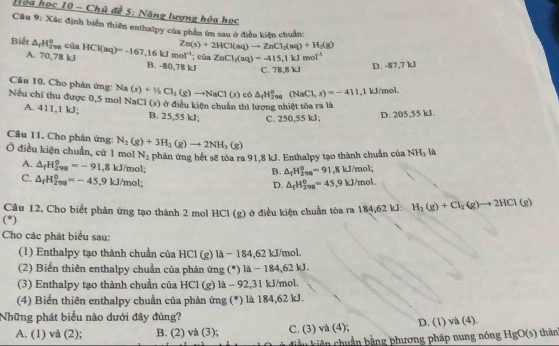 Họa học 10 - Chủ đề 5: Năng lượng hóa học
Câu 9: Xác định biển thiên enthalpy của phần ứn sau ở điều kiên chuẩn:
Zn(s)+2HCl(aq)to ZnCl_2(aq)+H_2(g)
Biết △ _fH_(298)^0 của HCl(aq)=-167,16kJmol^(-1); cùa ZnCl_2(aq)=-415,1kJmol^(-1)
A. 70,78 kJ B. -80,78 kJ
C. 78,8 kJ D. -87,7 kJ
Câu 10. Cho phản ứng: N Na(s)+1/2Cl_2(g)to NaCl(s) có △ _fH_(298)^0(NaCl,s)=-411 ,1 kJ/mol.
Nếu chỉ thu được 0,5 mol NaCl (s) ở điều kiện chuẩn thì lượng nhiệt tỏa ra là
A. 411,1 kJ; B. 25,55 kJ;
C. 250,55 kJ; D. 205,55 kJ.
Câu 11. Cho phản ứng: N_2(g)+3H_2(g)to 2NH_3(g)
Ở điều kiện chuẩn, cứ 1 mol N_2 phản ứng hết sẽ tỏa ra 91,8 kJ. Enthalpy tạo thành chuẩn của NH_3 là
A. △ _fH_(298)^0=-91,8kJ/mol;
B. △ _fH_(298)^0=91,8kJ/mo l
C. △ _fH_(298)^0=-45,9kJ/mol;
D. △ _fH_(298)^0=45,9kJ/mol.
Câu 12. Cho biết phản ứng tạo thành 2 mol HCl (g) ở điều kiện chuẩn tòa ra 184,62 kJ: H_2(g)+Cl_2(g)to 2HCl(g)
(^*)
Cho các phát biểu sau:
(1) Enthalpy tạo thành chuẩn của HCl (g) là − 184,62 kJ/mol.
(2) Biến thiên enthalpy chuần của phản ứng (*) là − 184,62 kJ.
(3) Enthalpy tạo thành chuẩn của HCl (g) là - 92,31 kJ/mol.
(4) Biến thiên enthalpy chuần của phản ứng (*) là 184,62 kJ.
Những phát biểu nào dưới đây đúng?
A. (1) và (2); B. (2) và (3); C. (3) và (4); D. (1) và (4).
liề u kiên chuẩn bằng phương pháp nung nóng HgO(s) thàn